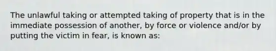 The unlawful taking or attempted taking of property that is in the immediate possession of another, by force or violence and/or by putting the victim in fear, is known as: