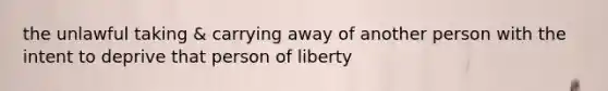 the unlawful taking & carrying away of another person with the intent to deprive that person of liberty