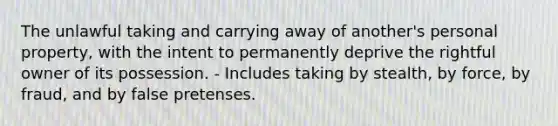 The unlawful taking and carrying away of another's personal property, with the intent to permanently deprive the rightful owner of its possession. - Includes taking by stealth, by force, by fraud, and by false pretenses.