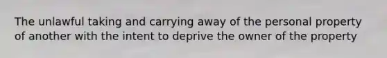 The unlawful taking and carrying away of the personal property of another with the intent to deprive the owner of the property