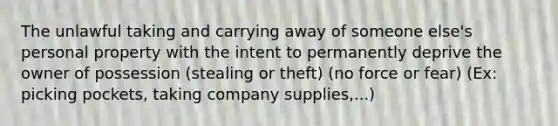 The unlawful taking and carrying away of someone else's personal property with the intent to permanently deprive the owner of possession (stealing or theft) (no force or fear) (Ex: picking pockets, taking company supplies,...)