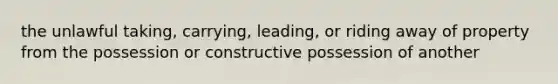 the unlawful taking, carrying, leading, or riding away of property from the possession or constructive possession of another