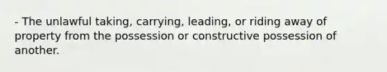 - The unlawful taking, carrying, leading, or riding away of property from the possession or constructive possession of another.