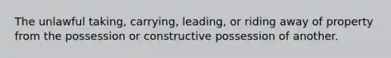 The unlawful taking, carrying, leading, or riding away of property from the possession or constructive possession of another.