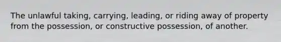 The unlawful taking, carrying, leading, or riding away of property from the possession, or constructive possession, of another.