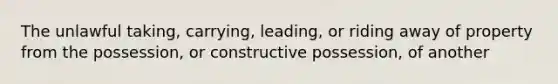 The unlawful taking, carrying, leading, or riding away of property from the possession, or constructive possession, of another