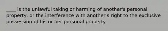 ____ is the unlawful taking or harming of another's personal property, or the interference with another's right to the exclusive possession of his or her personal property.