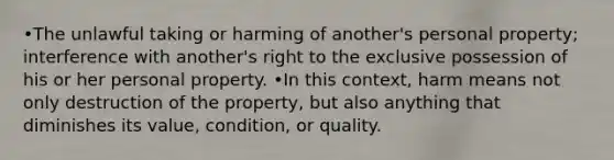 •The unlawful taking or harming of another's personal property; interference with another's right to the exclusive possession of his or her personal property. •In this context, harm means not only destruction of the property, but also anything that diminishes its value, condition, or quality.