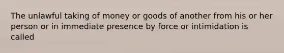 The unlawful taking of money or goods of another from his or her person or in immediate presence by force or intimidation is called