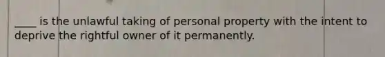 ____ is the unlawful taking of personal property with the intent to deprive the rightful owner of it permanently.