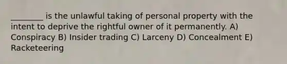 ________ is the unlawful taking of personal property with the intent to deprive the rightful owner of it permanently. A) Conspiracy B) Insider trading C) Larceny D) Concealment E) Racketeering