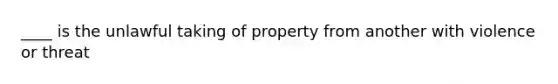 ____ is the unlawful taking of property from another with violence or threat