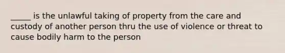 _____ is the unlawful taking of property from the care and custody of another person thru the use of violence or threat to cause bodily harm to the person