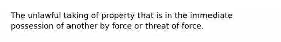 The unlawful taking of property that is in the immediate possession of another by force or threat of force.