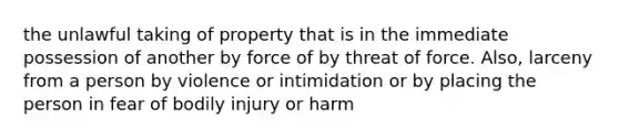 the unlawful taking of property that is in the immediate possession of another by force of by threat of force. Also, larceny from a person by violence or intimidation or by placing the person in fear of bodily injury or harm