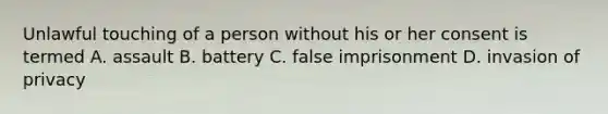 Unlawful touching of a person without his or her consent is termed A. assault B. battery C. false imprisonment D. invasion of privacy