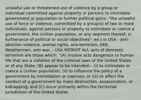 unlawful use or threatened use of violence by a group or individual committed against property or persons to intimidate government or population to further political gains -"the unlawful use of force or violence, committed by a group(s) of two or more individuals, against persons or property to intimidate or coerce a government, the civilian population, or any segment thereof, in furtherance of political or social objectives" -ex:) in USA - anti-abortion violence, animal rights, eco-terrorism, KKK, Weathermen, anti-war, - USA PATRIOT Act, acts of domestic terrorism are those which: "(A) involve acts dangerous to human life that are a violation of the criminal laws of the United States or of any State; (B) appear to be intended— (i) to intimidate or coerce a civilian population; (ii) to influence the policy of a government by intimidation or coercion; or (iii) to affect the conduct of a government by mass destruction, assassination, or kidnapping; and (C) occur primarily within the territorial jurisdiction of the United States