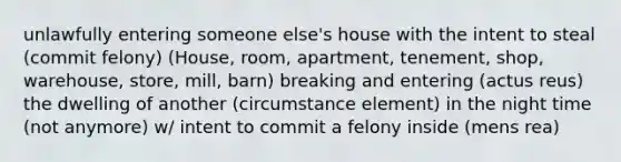 unlawfully entering someone else's house with the intent to steal (commit felony) (House, room, apartment, tenement, shop, warehouse, store, mill, barn) breaking and entering (<a href='https://www.questionai.com/knowledge/kq00dAPSoJ-actus-reus' class='anchor-knowledge'>actus reus</a>) the dwelling of another (circumstance element) in the night time (not anymore) w/ intent to commit a felony inside (<a href='https://www.questionai.com/knowledge/kd5Z8s0bG3-mens-rea' class='anchor-knowledge'>mens rea</a>)