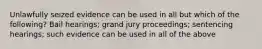 Unlawfully seized evidence can be used in all but which of the following? Bail hearings; grand jury proceedings; sentencing hearings; such evidence can be used in all of the above