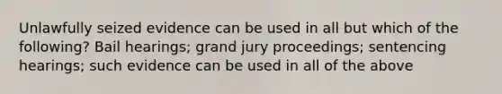 Unlawfully seized evidence can be used in all but which of the following? Bail hearings; grand jury proceedings; sentencing hearings; such evidence can be used in all of the above