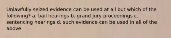 Unlawfully seized evidence can be used at all but which of the following? a. bail hearings b. grand jury proceedings c. sentencing hearings d. such evidence can be used in all of the above