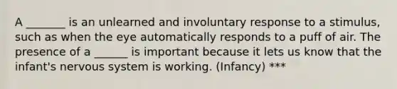 A _______ is an unlearned and involuntary response to a stimulus, such as when the eye automatically responds to a puff of air. The presence of a ______ is important because it lets us know that the infant's nervous system is working. (Infancy) ***