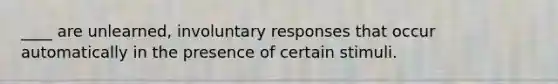 ____ are unlearned, involuntary responses that occur automatically in the presence of certain stimuli.