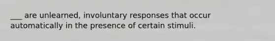 ___ are unlearned, involuntary responses that occur automatically in the presence of certain stimuli.