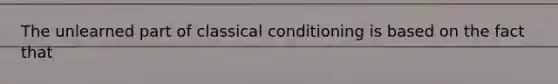 The unlearned part of classical conditioning is based on the fact that