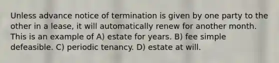 Unless advance notice of termination is given by one party to the other in a lease, it will automatically renew for another month. This is an example of A) estate for years. B) fee simple defeasible. C) periodic tenancy. D) estate at will.