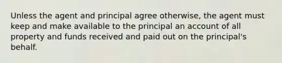 Unless the agent and principal agree otherwise, the agent must keep and make available to the principal an account of all property and funds received and paid out on the principal's behalf.