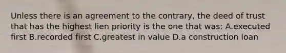 Unless there is an agreement to the contrary, the deed of trust that has the highest lien priority is the one that was: A.executed first B.recorded first C.greatest in value D.a construction loan