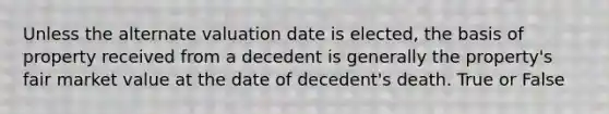 Unless the alternate valuation date is elected, the basis of property received from a decedent is generally the property's fair market value at the date of decedent's death. True or False