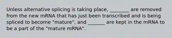 Unless alternative splicing is taking place, ________ are removed from the new mRNA that has just been transcribed and is being spliced to become "mature", and _______ are kept in the mRNA to be a part of the "mature mRNA".