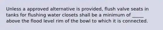 Unless a approved alternative is provided, flush valve seats in tanks for flushing water closets shall be a minimum of _____ above the flood level rim of the bowl to which it is connected.