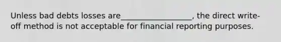 Unless bad debts losses are__________________, the direct write-off method is not acceptable for financial reporting purposes.