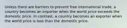 Unless there are barriers to prevent free international trade, a country becomes an importer when the world price exceeds the domestic price. In contrast, a country becomes an exporter when the world price is less than the domestic price.