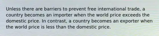 Unless there are barriers to prevent free international trade, a country becomes an importer when the world price exceeds the domestic price. In contrast, a country becomes an exporter when the world price is less than the domestic price.