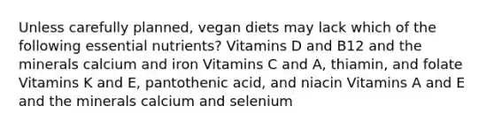 Unless carefully planned, vegan diets may lack which of the following essential nutrients? Vitamins D and B12 and the minerals calcium and iron Vitamins C and A, thiamin, and folate Vitamins K and E, pantothenic acid, and niacin Vitamins A and E and the minerals calcium and selenium