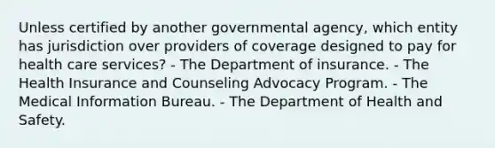 Unless certified by another governmental agency, which entity has jurisdiction over providers of coverage designed to pay for health care services? - The Department of insurance. - The Health Insurance and Counseling Advocacy Program. - The Medical Information Bureau. - The Department of Health and Safety.