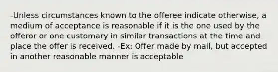 -Unless circumstances known to the offeree indicate otherwise, a medium of acceptance is reasonable if it is the one used by the offeror or one customary in similar transactions at the time and place the offer is received. -Ex: Offer made by mail, but accepted in another reasonable manner is acceptable