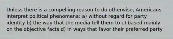 Unless there is a compelling reason to do otherwise, Americans interpret political phenomena: a) without regard for party identity b) the way that the media tell them to c) based mainly on the objective facts d) in ways that favor their preferred party