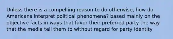 Unless there is a compelling reason to do otherwise, how do Americans interpret political phenomena? based mainly on the objective facts in ways that favor their preferred party the way that the media tell them to without regard for party identity