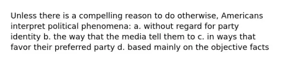 Unless there is a compelling reason to do otherwise, Americans interpret political phenomena: a. without regard for party identity b. the way that the media tell them to c. in ways that favor their preferred party d. based mainly on the objective facts