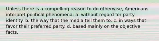 Unless there is a compelling reason to do otherwise, Americans interpret political phenomena: a. without regard for party identity. b. the way that the media tell them to. c. in ways that favor their preferred party. d. based mainly on the objective facts.