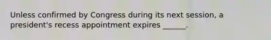 Unless confirmed by Congress during its next session, a president's recess appointment expires ______.