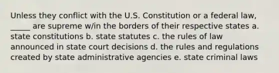 Unless they conflict with the U.S. Constitution or a federal law, _____ are supreme w/in the borders of their respective states a. state constitutions b. state statutes c. the rules of law announced in state court decisions d. the rules and regulations created by state administrative agencies e. state criminal laws