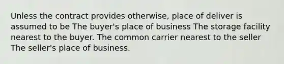 Unless the contract provides otherwise, place of deliver is assumed to be The buyer's place of business The storage facility nearest to the buyer. The common carrier nearest to the seller The seller's place of business.