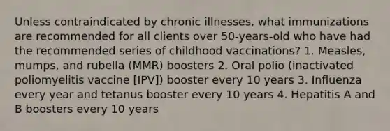 Unless contraindicated by chronic illnesses, what immunizations are recommended for all clients over 50-years-old who have had the recommended series of childhood vaccinations? 1. Measles, mumps, and rubella (MMR) boosters 2. Oral polio (inactivated poliomyelitis vaccine [IPV]) booster every 10 years 3. Influenza every year and tetanus booster every 10 years 4. Hepatitis A and B boosters every 10 years