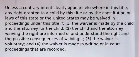 Unless a contrary intent clearly appears elsewhere in this title, any right granted to a child by this title or by the constitution or laws of this state or the United States may be waived in proceedings under this title if: (1) the waiver is made by the child and the attorney for the child; (2) the child and the attorney waiving the right are informed of and understand the right and the possible consequences of waiving it; (3) the waiver is voluntary; and (4) the waiver is made in writing or in court proceedings that are recorded.